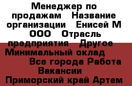 Менеджер по продажам › Название организации ­ Енисей-М, ООО › Отрасль предприятия ­ Другое › Минимальный оклад ­ 100 000 - Все города Работа » Вакансии   . Приморский край,Артем г.